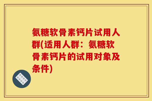 氨糖软骨素钙片试用人群(适用人群：氨糖软骨素钙片的试用对象及条件)