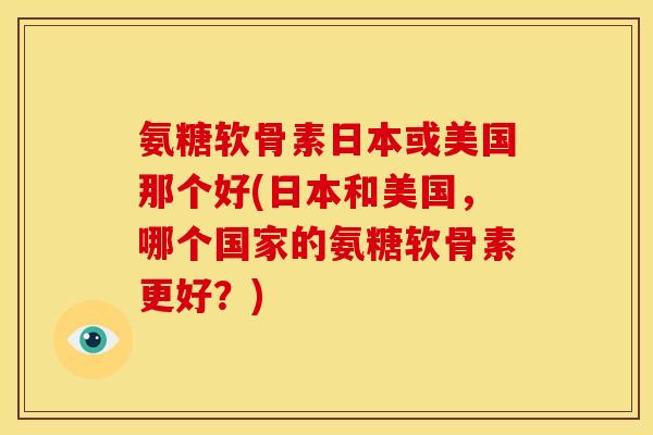 氨糖软骨素日本或美国那个好(日本和美国，哪个国家的氨糖软骨素更好？)