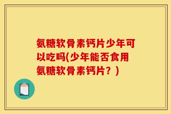 氨糖软骨素钙片少年可以吃吗(少年能否食用氨糖软骨素钙片？)