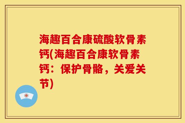 海趣百合康硫酸软骨素钙(海趣百合康软骨素钙：保护骨骼，关爱关节)