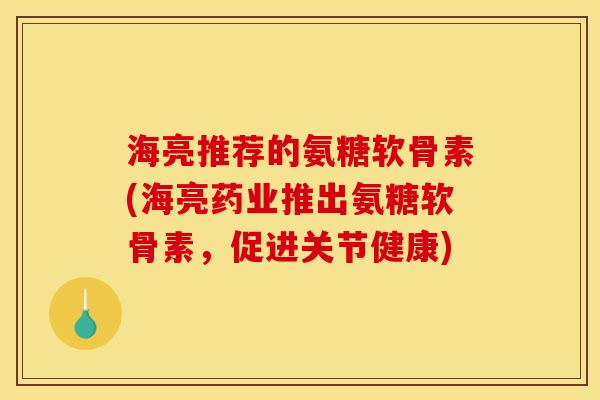 海亮推荐的氨糖软骨素(海亮药业推出氨糖软骨素，促进关节健康)