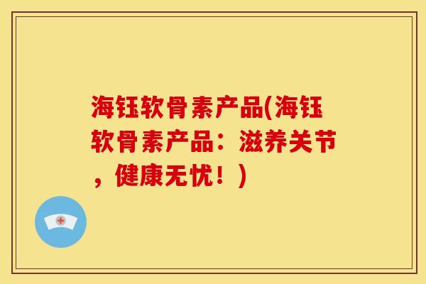 海钰软骨素产品(海钰软骨素产品：滋养关节，健康无忧！)