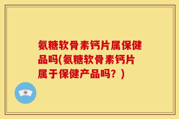 氨糖软骨素钙片属保健品吗(氨糖软骨素钙片属于保健产品吗？)