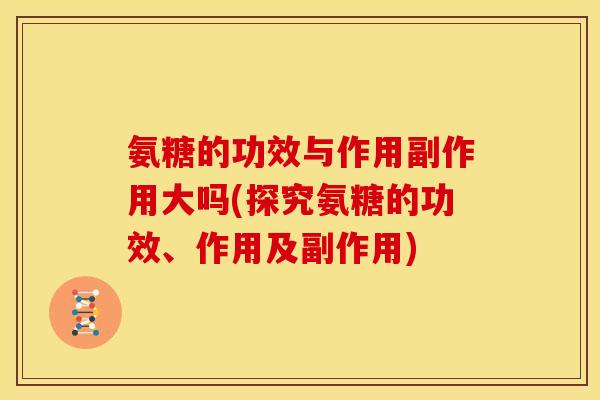 氨糖的功效与作用副作用大吗(探究氨糖的功效、作用及副作用)