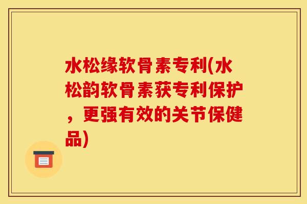 水松缘软骨素专利(水松韵软骨素获专利保护，更强有效的关节保健品)