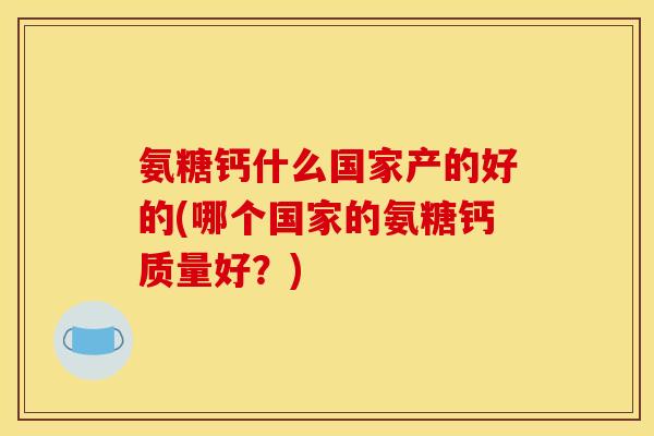 氨糖钙什么国家产的好的(哪个国家的氨糖钙质量好？)
