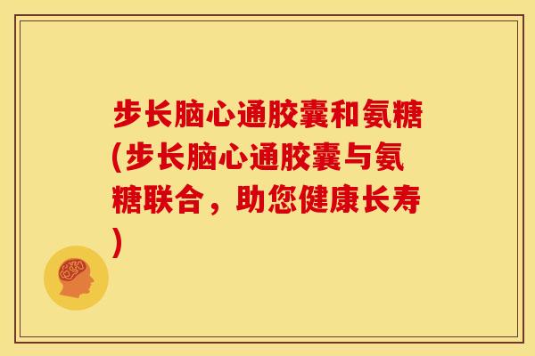 步长脑心通胶囊和氨糖(步长脑心通胶囊与氨糖联合，助您健康长寿)