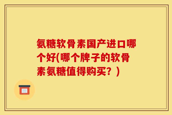 氨糖软骨素国产进口哪个好(哪个牌子的软骨素氨糖值得购买？)