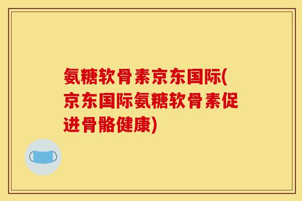 氨糖软骨素京东国际(京东国际氨糖软骨素促进骨骼健康)