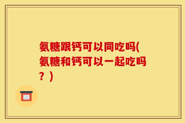 氨糖跟钙可以同吃吗(氨糖和钙可以一起吃吗?) 氨糖跟钙可以同吃吗(氨糖和钙可以一起吃吗?)