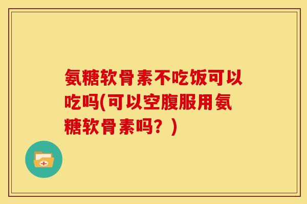 氨糖软骨素不吃饭可以吃吗(可以空腹服用氨糖软骨素吗？)