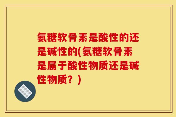 氨糖软骨素是酸性的还是碱性的(氨糖软骨素是属于酸性物质还是碱性物质？)