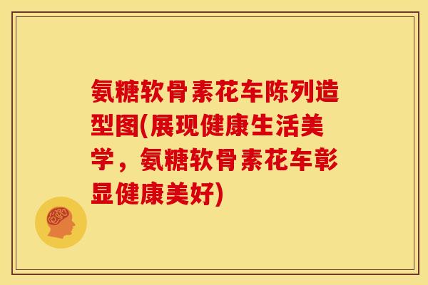 氨糖软骨素花车陈列造型图(展现健康生活美学，氨糖软骨素花车彰显健康美好)