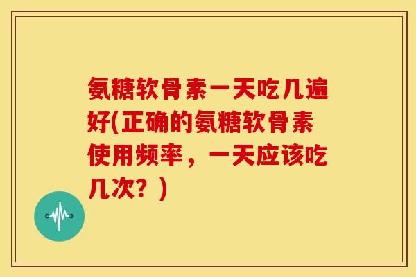 氨糖软骨素一天吃几遍好(正确的氨糖软骨素使用频率，一天应该吃几次？)