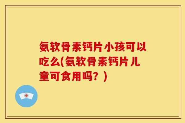 氨软骨素钙片小孩可以吃么(氨软骨素钙片儿童可食用吗？)