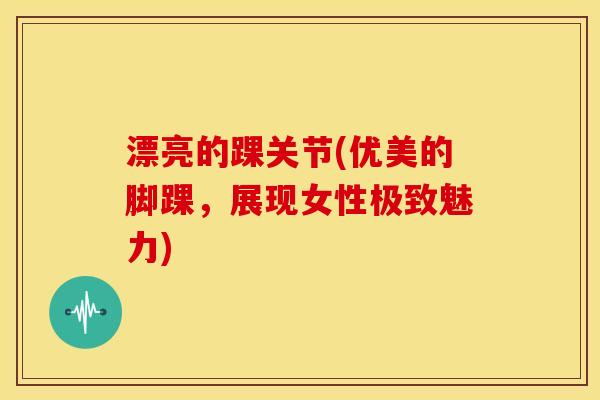 漂亮的踝关节(优美的脚踝，展现女性极致魅力)