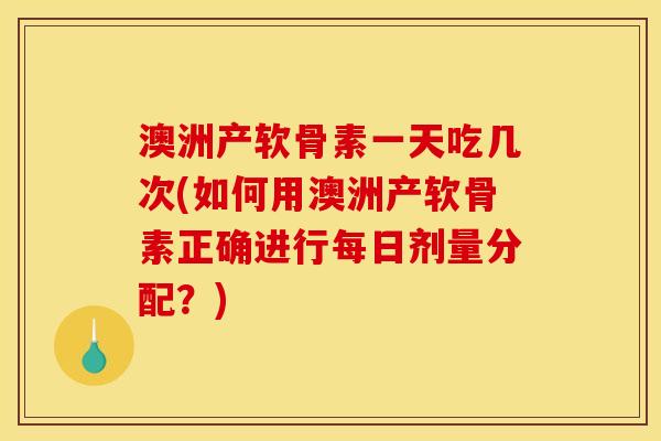 澳洲产软骨素一天吃几次(如何用澳洲产软骨素正确进行每日剂量分配？)