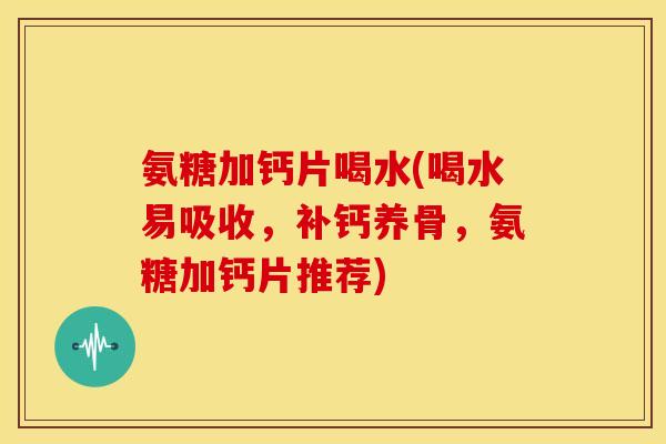 氨糖加钙片喝水(喝水易吸收，补钙养骨，氨糖加钙片推荐)