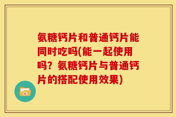氨糖钙片和普通钙片能同时吃吗(能一起使用吗？氨糖钙片与普通钙片的搭配使用效果)