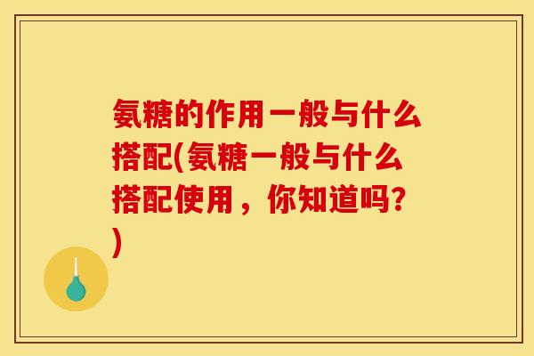 氨糖的作用一般与什么搭配(氨糖一般与什么搭配使用，你知道吗？)