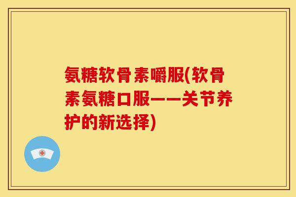 氨糖软骨素嚼服(软骨素氨糖口服——关节养护的新选择)