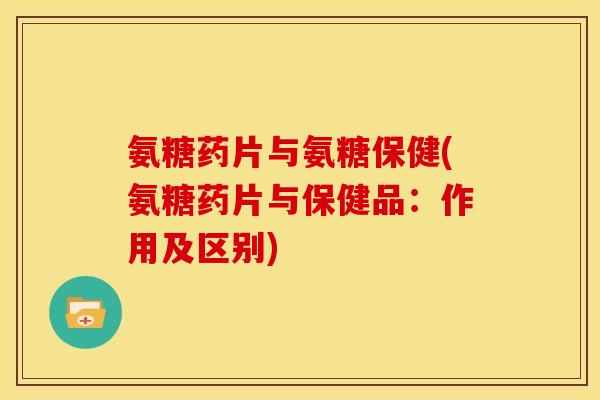 氨糖药片与氨糖保健(氨糖药片与保健品：作用及区别)