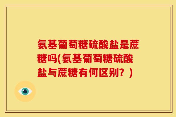 氨基葡萄糖硫酸盐是蔗糖吗(氨基葡萄糖硫酸盐与蔗糖有何区别？)