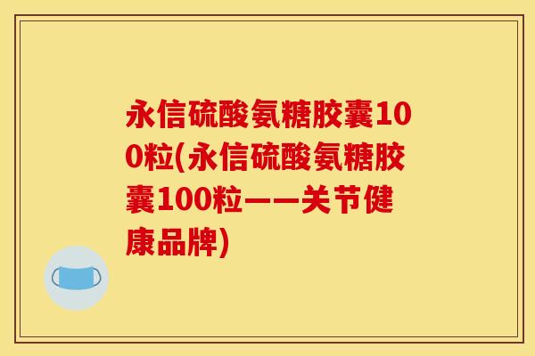 永信硫酸氨糖胶囊100粒(永信硫酸氨糖胶囊100粒——关节健康品牌)