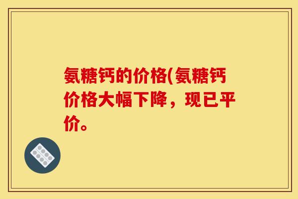 氨糖钙的价格(氨糖钙价格大幅下降，现已平价。