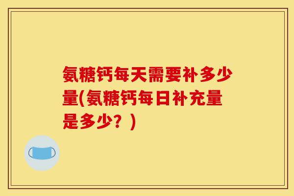 氨糖钙每天需要补多少量(氨糖钙每日补充量是多少？)