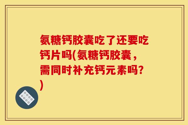 氨糖钙胶囊吃了还要吃钙片吗(氨糖钙胶囊，需同时补充钙元素吗？)
