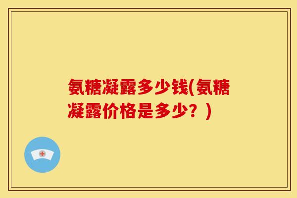 氨糖凝露多少钱(氨糖凝露价格是多少?) 氨糖凝露多少钱(氨糖凝露价格是多少?)