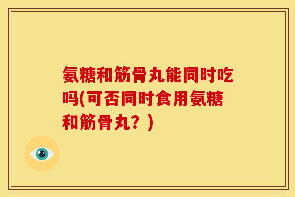 氨糖和筋骨丸能同时吃吗(可否同时食用氨糖和筋骨丸？)