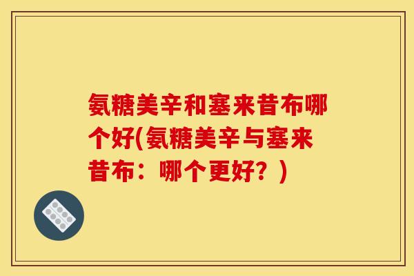 氨糖美辛和塞来昔布哪个好(氨糖美辛与塞来昔布：哪个更好？)