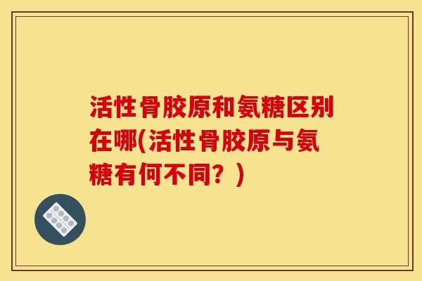 活性骨胶原和氨糖区别在哪(活性骨胶原与氨糖有何不同?) 活性骨胶原和氨糖区别在哪(活性骨胶原与氨糖有何不同?)