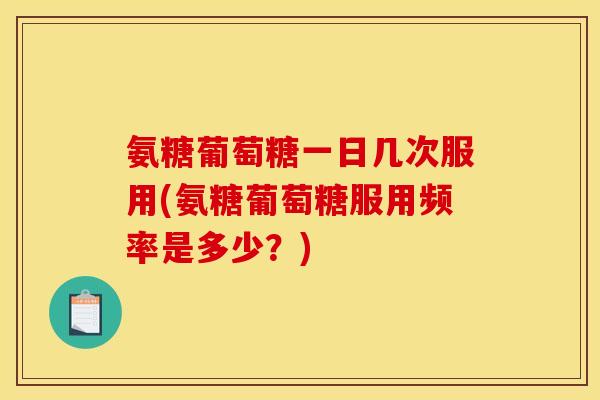 氨糖葡萄糖一日几次服用(氨糖葡萄糖服用频率是多少？)