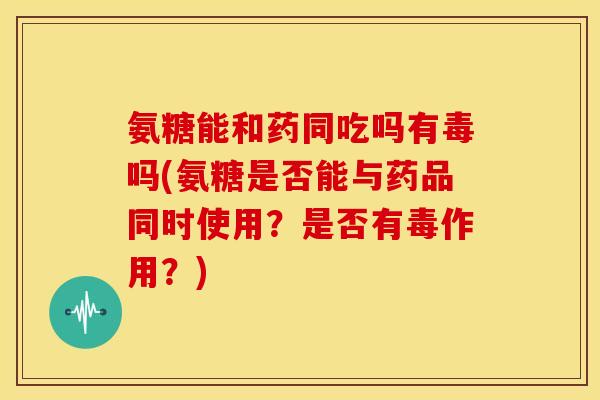氨糖能和药同吃吗有毒吗(氨糖是否能与药品同时使用？是否有毒作用？)