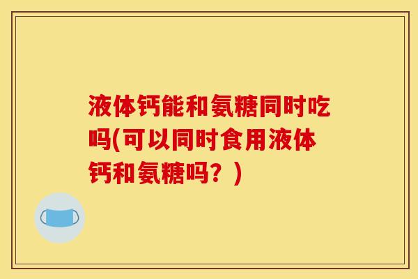 液体钙能和氨糖同时吃吗(可以同时食用液体钙和氨糖吗？)