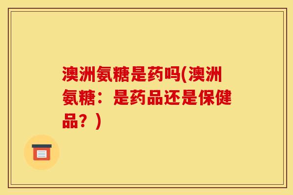 澳洲氨糖是药吗(澳洲氨糖：是药品还是保健品？)