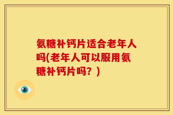 氨糖补钙片适合老年人吗(老年人可以服用氨糖补钙片吗？)