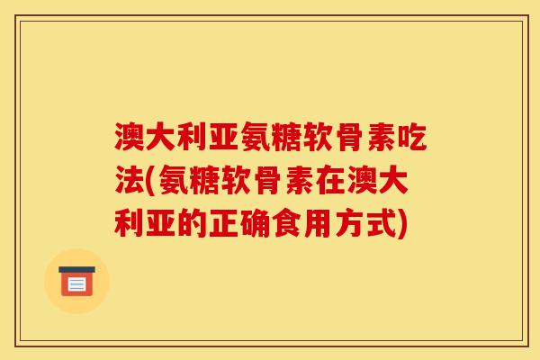 澳大利亚氨糖软骨素吃法(氨糖软骨素在澳大利亚的正确食用方式)