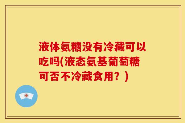 液体氨糖没有冷藏可以吃吗(液态氨基葡萄糖可否不冷藏食用？)