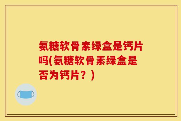 氨糖软骨素绿盒是钙片吗(氨糖软骨素绿盒是否为钙片?) 氨糖软骨素绿盒是钙片吗(氨糖软骨素绿盒是否为钙片?)