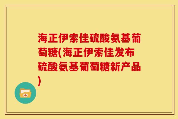 海正伊索佳硫酸氨基葡萄糖(海正伊索佳发布硫酸氨基葡萄糖新产品)