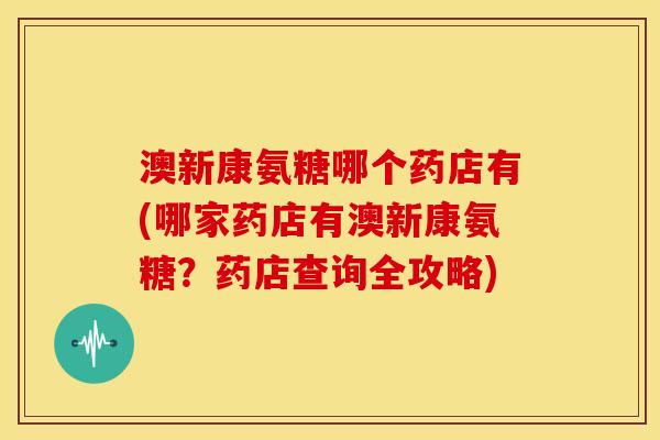 澳新康氨糖哪个药店有(哪家药店有澳新康氨糖？药店查询全攻略)
