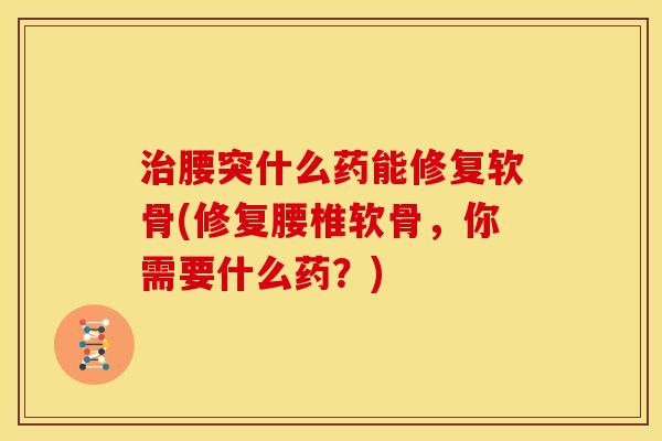 腰突什么药能修复软骨(修复腰椎软骨，你需要什么药？)