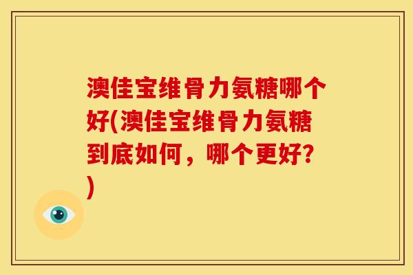澳佳宝维骨力氨糖哪个好(澳佳宝维骨力氨糖到底如何,哪个更好?) 澳佳宝维骨力氨糖哪个好(澳佳宝维骨力氨糖到底如何,哪个更好?)