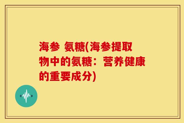 海参 氨糖(海参提取物中的氨糖：营养健康的重要成分)