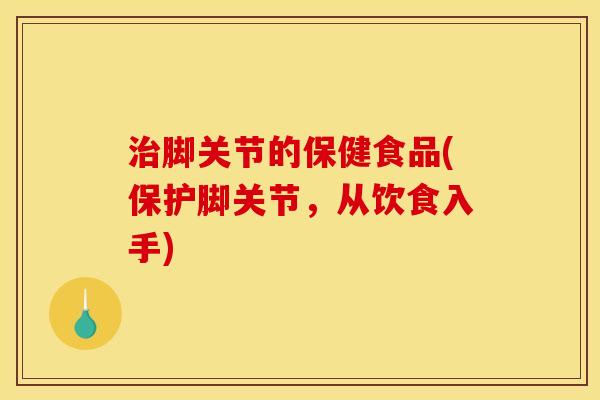 治脚关节的保健食品(保护脚关节，从饮食入手)