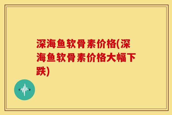 深海鱼软骨素价格(深海鱼软骨素价格大幅下跌)